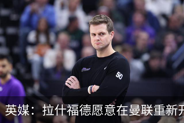 英媒：拉什福德愿意在曼联重新开始，他不想加盟其他英超俱乐部