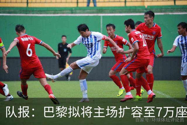 队报：巴黎拟将主场扩容至7万座，打造媲美欧洲豪门的现代化球场